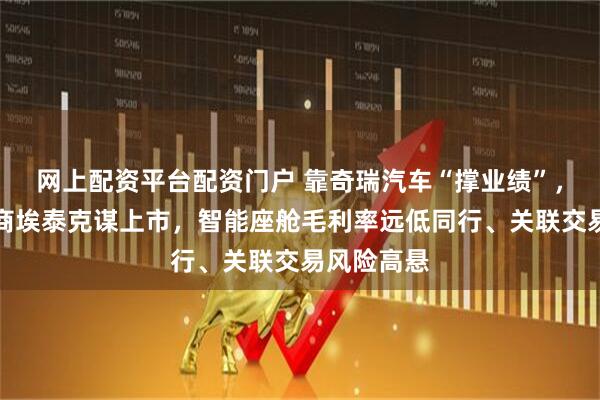 网上配资平台配资门户 靠奇瑞汽车“撑业绩”，传感器厂商埃泰克谋上市，智能座舱毛利率远低同行、关联交易风险高悬