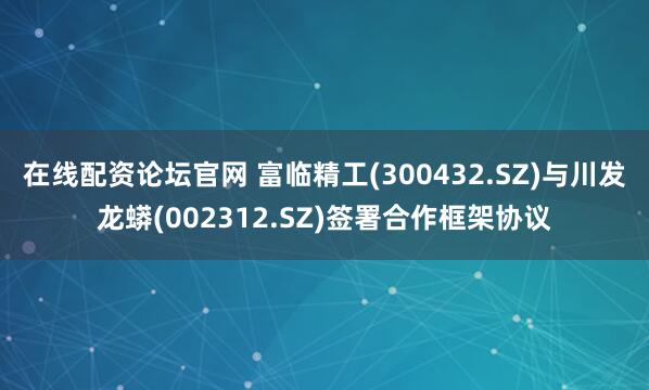 在线配资论坛官网 富临精工(300432.SZ)与川发龙蟒(002312.SZ)签署合作框架协议