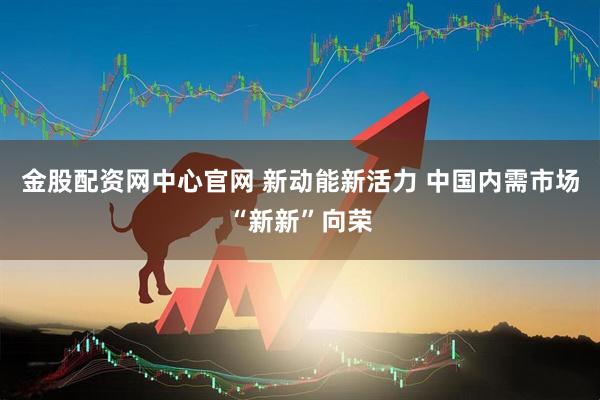 金股配资网中心官网 新动能新活力 中国内需市场“新新”向荣