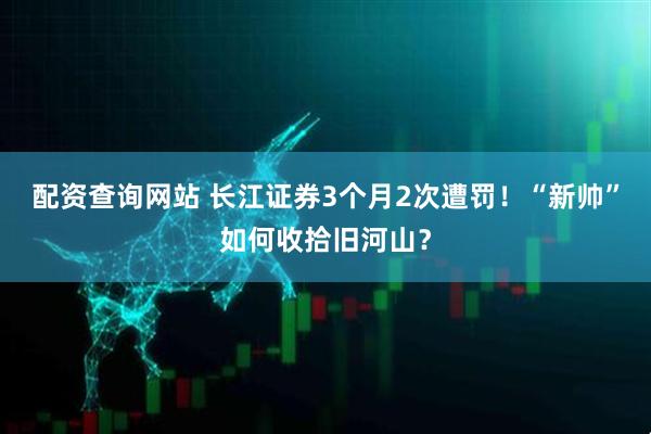 配资查询网站 长江证券3个月2次遭罚！“新帅”如何收拾旧河山？