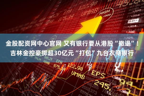 金股配资网中心官网 又有银行要从港股“撤退”！吉林金控豪掷超30亿元“打包”九台农商银行