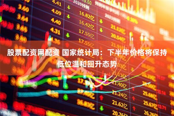 股票配资网配资 国家统计局：下半年价格将保持低位温和回升态势