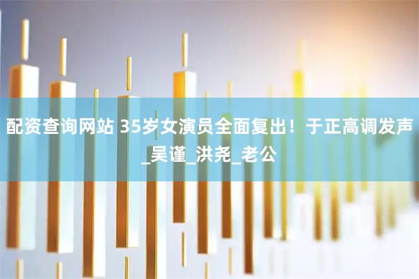 配资查询网站 35岁女演员全面复出！于正高调发声_吴谨_洪尧_老公