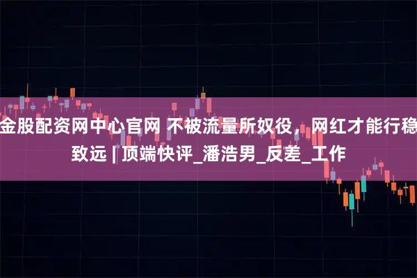 金股配资网中心官网 不被流量所奴役，网红才能行稳致远 | 顶端快评_潘浩男_反差_工作