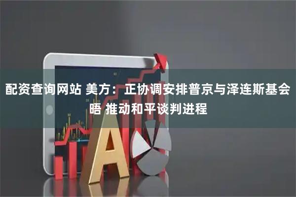 配资查询网站 美方：正协调安排普京与泽连斯基会晤 推动和平谈判进程