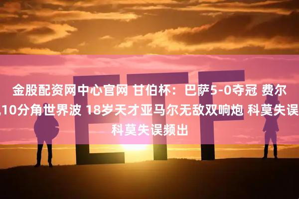 金股配资网中心官网 甘伯杯：巴萨5-0夺冠 费尔明飙10分角世界波 18岁天才亚马尔无敌双响炮 科莫失误频出