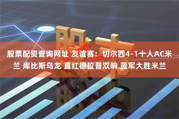 股票配资查询网址 友谊赛：切尔西4-1十人AC米兰 库比斯乌龙 直红德拉普双响 蓝军大胜米兰