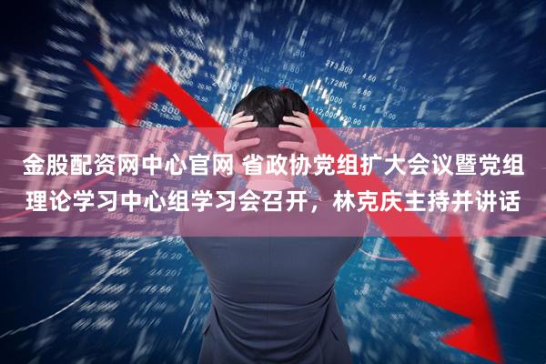 金股配资网中心官网 省政协党组扩大会议暨党组理论学习中心组学习会召开，林克庆主持并讲话