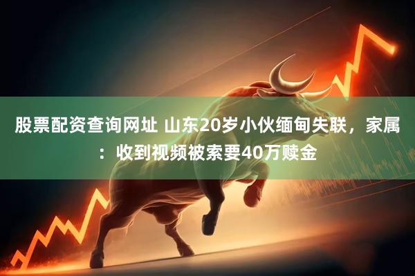 股票配资查询网址 山东20岁小伙缅甸失联，家属：收到视频被索要40万赎金