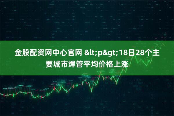 金股配资网中心官网 <p>18日28个主要城市焊管平均价格上涨