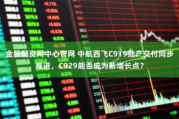 金股配资网中心官网 中航西飞C919批产交付同步推进，C929能否成为新增长点？
