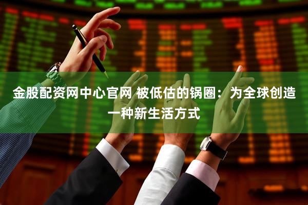 金股配资网中心官网 被低估的锅圈：为全球创造一种新生活方式