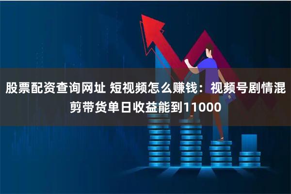 股票配资查询网址 短视频怎么赚钱：视频号剧情混剪带货单日收益能到11000