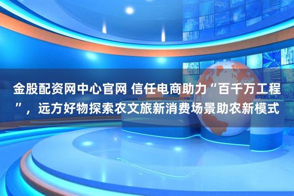金股配资网中心官网 信任电商助力“百千万工程”，远方好物探索农文旅新消费场景助农新模式