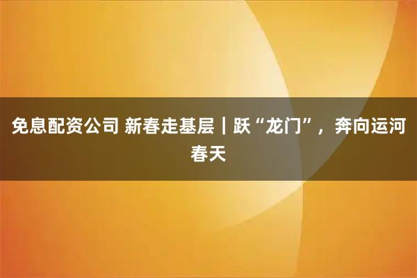 免息配资公司 新春走基层｜跃“龙门”，奔向运河春天